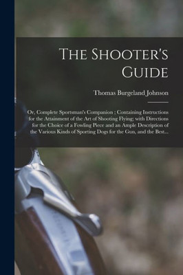 The Shooter's Guide: or, Complete Sportsman's Companion; Containing Instructions for the Attainment of the Art of Shooting Flying; With Directions for ... of the Various Kinds of Sporting Dogs For...