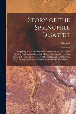 Story of the Springhill Disaster [microform]: Comprising a Full and Authentic Account of the Great Coal Mining Explosion at Springhill Mines, Nova ... and Its Collieries: Also, a Descrption...