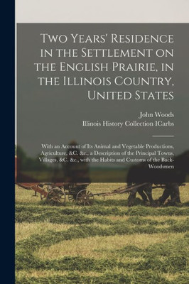 Two Years' Residence in the Settlement on the English Prairie, in the Illinois Country, United States: With an Account of Its Animal and Vegetable ... Towns, Villages, &c. &c., With The...