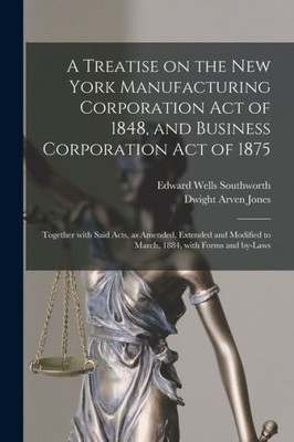 A Treatise on the New York Manufacturing Corporation Act of 1848, and Business Corporation Act of 1875: Together With Said Acts, as Amended, Extended ... to March, 1884, With Forms and By-laws