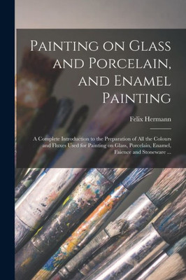 Painting on Glass and Porcelain, and Enamel Painting: a Complete Introduction to the Preparation of All the Colours and Fluxes Used for Painting on Glass, Porcelain, Enamel, Faience and Stoneware ...