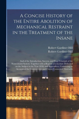 A Concise History of the Entire Abolition of Mechanical Restraint in the Treatment of the Insane; and of the Introduction, Success, and Final Triumph ... Delivered on the Subject in the Year...