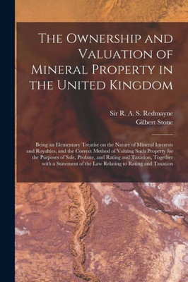 The Ownership and Valuation of Mineral Property in the United Kingdom: Being an Elementary Treatise on the Nature of Mineral Interests and Royalties, ... Purposes of Sale, Probate, and Rating And...