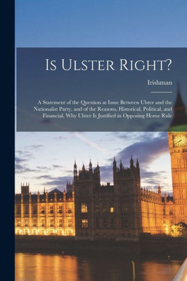 Is Ulster Right?: A Statement of the Question at Issue Between Ulster and the Nationalist Party, and of the Reasons, Historical, Political, and Financial, Why Ulster is Justified in Opposing Home Rule