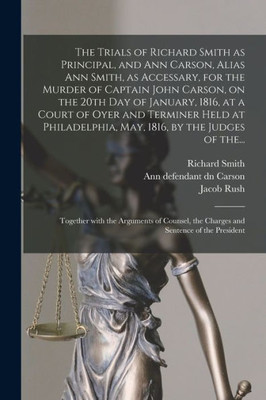 The Trials of Richard Smith as Principal, and Ann Carson, Alias Ann Smith, as Accessary, for the Murder of Captain John Carson, on the 20th Day of ... May, 1816, by the Judges of The...