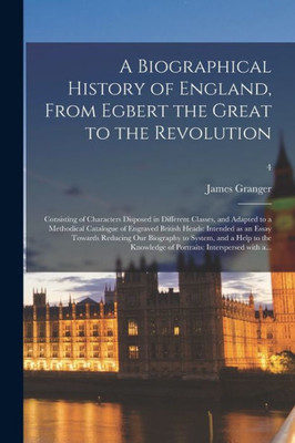 A Biographical History of England, From Egbert the Great to the Revolution: Consisting of Characters Disposed in Different Classes, and Adapted to a ... Essay Towards Reducing Our Biography To...; 4