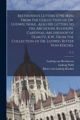 Beethoven's Letters (1790-1826) From the Collection of Dr. Ludwig Nohl. Also His Letters to the Archduke Rudolph, Cardinal-archbishop of Olmutz, K.W., ... of Dr. Ludwig Ritter Von K÷chel; v. 2
