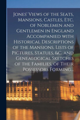 Jones' Views of the Seats, Mansions, Castles, Etc. of Noblemen and Gentlemen in England Accompanied With Historical Descriptions of the Mansions, ... the Families, of Their Possessors Forming...