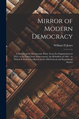 Mirror of Modern Democracy: a History of the Democratic Party, From Its Organization in 1825, to Its Last Great Achievement, the Rebellion of 1861: to ... of the Old Federal and Republican Parties