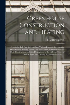 Greenhouse Construction and Heating: Containing Full Descriptions of the Various Kinds of Greenhouses, Stove Houses, Forcing Houses, Pits and Frames, ... of the Different Types of Boilers, ...