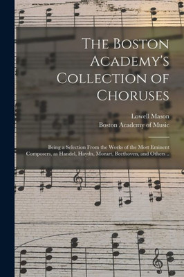 The Boston Academy's Collection of Choruses: Being a Selection From the Works of the Most Eminent Composers, as Handel, Haydn, Mozart, Beethoven, and Others ..