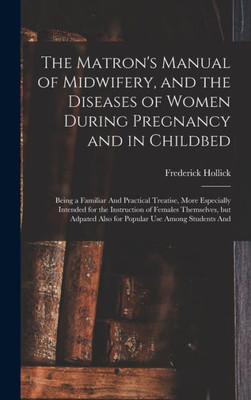 The Matron's Manual of Midwifery, and the Diseases of Women During Pregnancy and in Childbed: Being a Familiar And Practical Treatise, More Especially ... Also for Popular use Among Students And