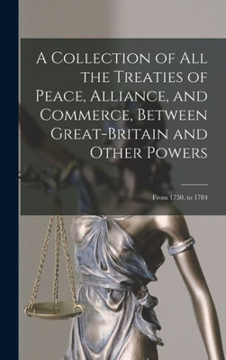 A Collection of All the Treaties of Peace, Alliance, and Commerce, Between Great-Britain and Other Powers: From 1750, to 1784