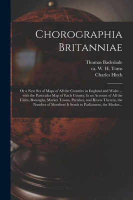 Chorographia Britanniae: or a New Set of Maps of All the Counties in England and Wales ... With the Particular Map of Each County, is an Account of ... Therein, the Number of Members It Sends To...