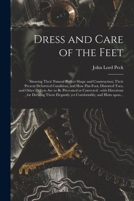 Dress and Care of the Feet: Showing Their Natural Perfect Shape and Construction; Their Present Deformed Condition; and How Flat-foot, Distorted Toes, ... Directions for Dressing Them Elegantly Yet...