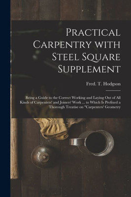 Practical Carpentry With Steel Square Supplement: Being a Guide to the Correct Working and Laying out of All Kinds of Carpenters' and Joiners' Work ... a Thorough Treatise on Carpenters' Geometry
