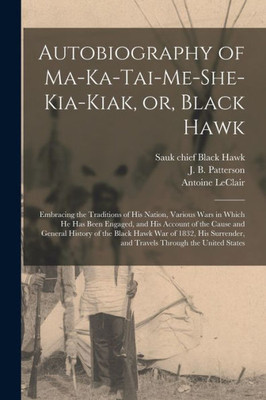 Autobiography of Ma-ka-tai-me-she-kia-kiak, or, Black Hawk: Embracing the Traditions of His Nation, Various Wars in Which He Has Been Engaged, and His ... War of 1832, His Surrender, and Travels...