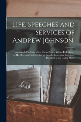 Life, Speeches and Services of Andrew Johnson.: Seventeenth President of the United States. With a Full History of His Life...with His Speeches on the ... Becoming President of the United States