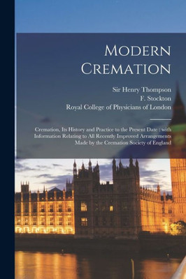 Modern Cremation: Cremation, Its History and Practice to the Present Date: With Information Relating to All Recently Improved Arrangements Made by the Cremation Society of England