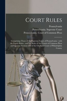 Court Rules: Comprising Those of the Supreme Court of Pennsylvania: With the Equity Rules: and the Rules of the Courts of Common Pleas and Quarter ... of the Orphans' Court of Philadelphia County