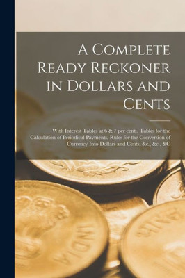 A Complete Ready Reckoner in Dollars and Cents [microform]: With Interest Tables at 6 & 7 per Cent., Tables for the Calculation of Periodical ... Currency Into Dollars and Cents, &c., &c., &c