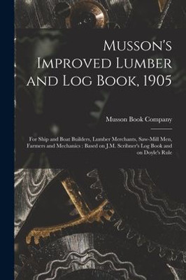 Musson's Improved Lumber and Log Book, 1905 [microform]: for Ship and Boat Builders, Lumber Merchants, Saw-mill Men, Farmers and Mechanics: Based on J.M. Scribner's Log Book and on Doyle's Rule