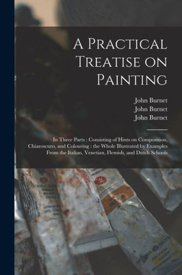A Practical Treatise on Painting: in Three Parts: Consisting of Hints on Composition, Chiaroscuro, and Colouring: the Whole Illustrated by Examples ... Italian, Venetian, Flemish, and Dutch Schools