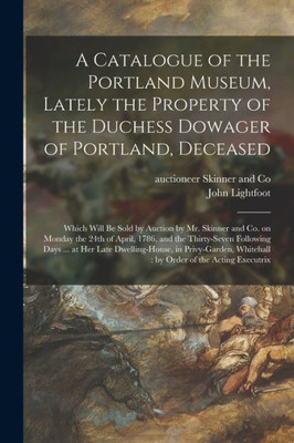 A Catalogue of the Portland Museum, Lately the Property of the Duchess Dowager of Portland, Deceased: Which Will Be Sold by Auction by Mr. Skinner and ... Following Days ... at Her Late...