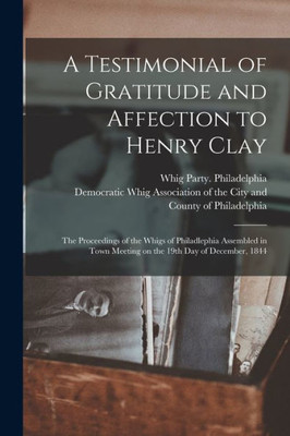 A Testimonial of Gratitude and Affection to Henry Clay: the Proceedings of the Whigs of Philadlephia Assembled in Town Meeting on the 19th Day of December, 1844