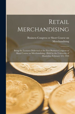 Retail Merchandising [microform]: Being the Lectures Delivered at the First Business Congress or Short Course on Merchandising: Held by the University of Manitoba, February 4-9, 1918