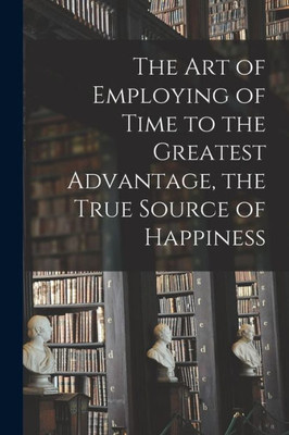 The Art of Employing of Time to the Greatest Advantage, the True Source of Happiness [microform]