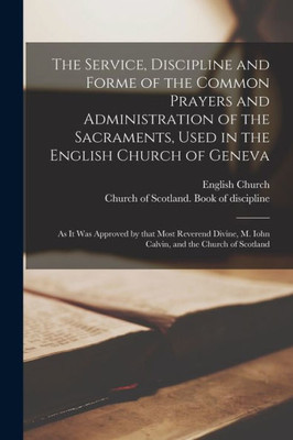 The Service, Discipline and Forme of the Common Prayers and Administration of the Sacraments, Used in the English Church of Geneva: as It Was Approved ... M. Iohn Calvin, and the Church of Scotland