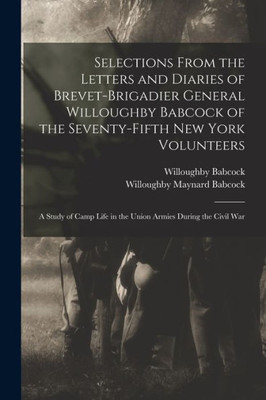 Selections From the Letters and Diaries of Brevet-Brigadier General Willoughby Babcock of the Seventy-fifth New York Volunteers: a Study of Camp Life in the Union Armies During the Civil War