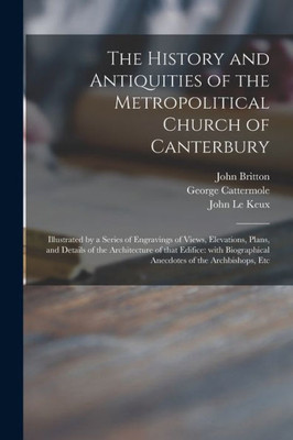 The History and Antiquities of the Metropolitical Church of Canterbury; Illustrated by a Series of Engravings of Views, Elevations, Plans, and Details ... Anecdotes of the Archbishops, Etc