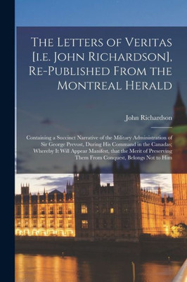 The Letters of Veritas [i.e. John Richardson], Re-published From the Montreal Herald [microform]: Containing a Succinct Narrative of the Military ... Canadas; Whereby It Will Appear Manifest, ...