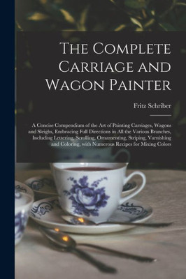 The Complete Carriage and Wagon Painter: a Concise Compendium of the Art of Painting Carriages, Wagons and Sleighs, Embracing Full Directions in All ... Striping, Varnishing and Coloring, ...