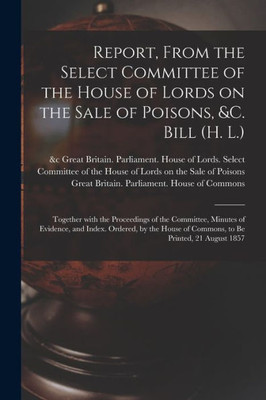 Report, From the Select Committee of the House of Lords on the Sale of Poisons, &c. Bill (H. L.); Together With the Proceedings of the Committee, ... of Commons, to Be Printed, 21 August 1857