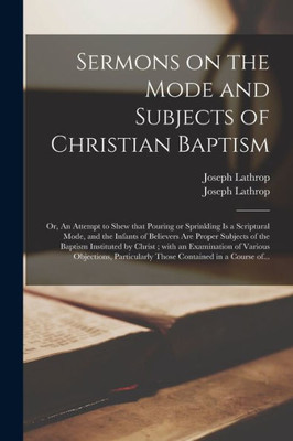 Sermons on the Mode and Subjects of Christian Baptism: or, An Attempt to Shew That Pouring or Sprinkling is a Scriptural Mode, and the Infants of ... by Christ; With an Examination of Various...