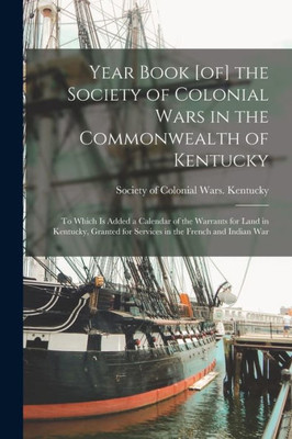 Year Book [of] the Society of Colonial Wars in the Commonwealth of Kentucky; to Which is Added a Calendar of the Warrants for Land in Kentucky, Granted for Services in the French and Indian War