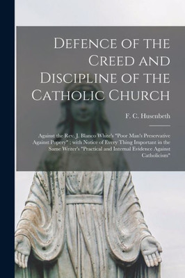 Defence of the Creed and Discipline of the Catholic Church: Against the Rev. J. Blanco White's Poor Man's Preservative Against Popery; With Notice of ... and Internal Evidence Against Catholicism