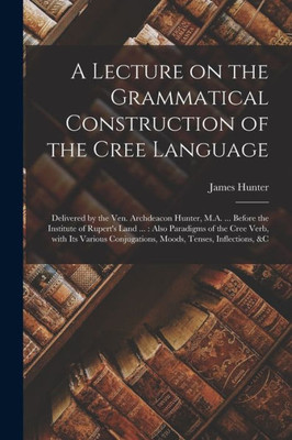 A Lecture on the Grammatical Construction of the Cree Language [microform]: Delivered by the Ven. Archdeacon Hunter, M.A. ... Before the Institute of ... Its Various Conjugations, Moods, Tenses, ...