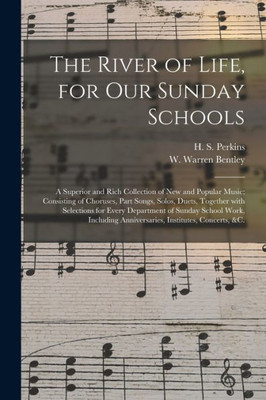 The River of Life, for Our Sunday Schools: a Superior and Rich Collection of New and Popular Music; Consisting of Choruses, Part Songs, Solos, Duets, ... School Work, Including Anniversaries, ...