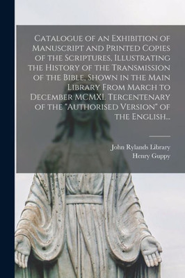 Catalogue of an Exhibition of Manuscript and Printed Copies of the Scriptures, Illustrating the History of the Transmission of the Bible, Shown in the ... of the authorised Version of the English...