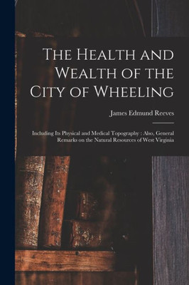 The Health and Wealth of the City of Wheeling: Including Its Physical and Medical Topography: Also, General Remarks on the Natural Resources of West Virginia