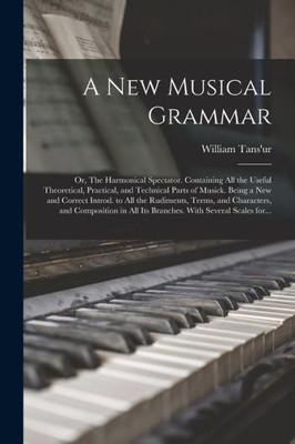 A New Musical Grammar; or, The Harmonical Spectator. Containing All the Useful Theoretical, Practical, and Technical Parts of Musick. Being a New and ... and Composition in All Its Branches. With...