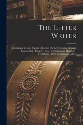 The Letter Writer: Containing a Great Variety of Letters On the Following Subjects: Relationship--Business--Love, Courtship and Marriage--Friendship--And Miscellaneous Letters