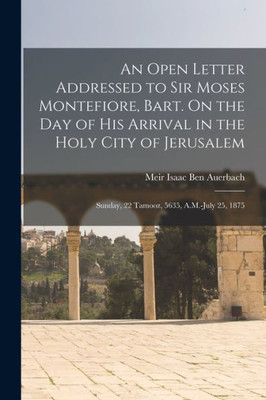 An Open Letter Addressed to Sir Moses Montefiore, Bart. On the Day of His Arrival in the Holy City of Jerusalem: Sunday, 22 Tamooz, 5635, A.M.-July 25, 1875