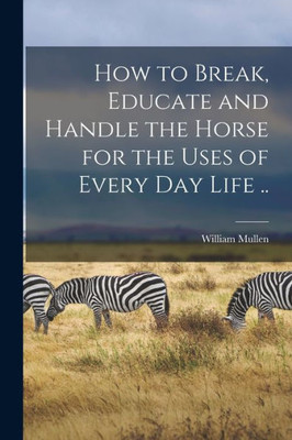 How to Break, Educate and Handle the Horse for the Uses of Every day Life ..