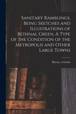 Sanitary Ramblings. Being Sketches and Illustrations of Bethnal Green. A Type of the Condition of the Metropolis and Other Large Towns