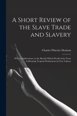A Short Review of the Slave Trade and Slavery: With Considerations on the Benefit Which Would Arise From Cultivating Tropical Productions by Free Labour